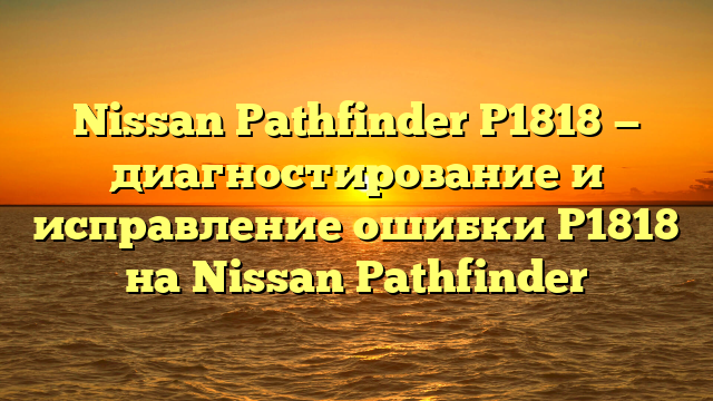 Nissan Pathfinder P1818 — диагностирование и исправление ошибки P1818 на Nissan Pathfinder